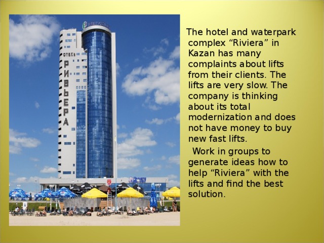    The hotel and waterpark complex “Riviera” in Kazan has many complaints about lifts from their clients. The lifts are very slow. The company is thinking about its total modernization and does not have money to buy new fast lifts.  Work in groups to generate ideas how to help “Riviera” with the lifts and find the best solution. 