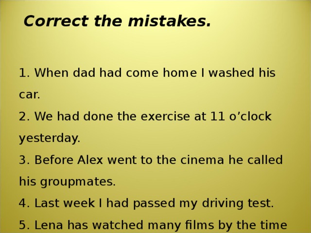  Correct the mistakes.   1. When dad had come home I washed his car.  2. We had done the exercise at 11 o’clock yesterday.  3. Before Alex went to the cinema he called his groupmates.  4. Last week I had passed my driving test.  5. Lena has watched many films by the time her sister came. 