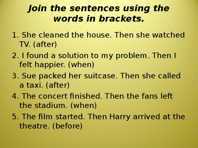 Join the sentences using the words in brackets.   1. She cleaned the house. Then she watched TV. (after) 2. I found a solution to my problem. Then I felt happier. (when) 3. Sue packed her suitcase. Then she called a taxi. (after) 4. The concert finished. Then the fans left the stadium. (when) 5. The film started. Then Harry arrived at the theatre. (before) 