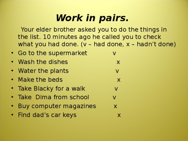 Work in pairs.  Your elder brother asked you to do the things in the list. 10 minutes ago he called you to check what you had done. (v – had done, x – hadn’t done) Go to the supermarket v Wash the dishes x Water the plants v Make the beds x Take Blacky for a walk v Take Dima from school v Buy computer magazines x Find dad’s car keys x 