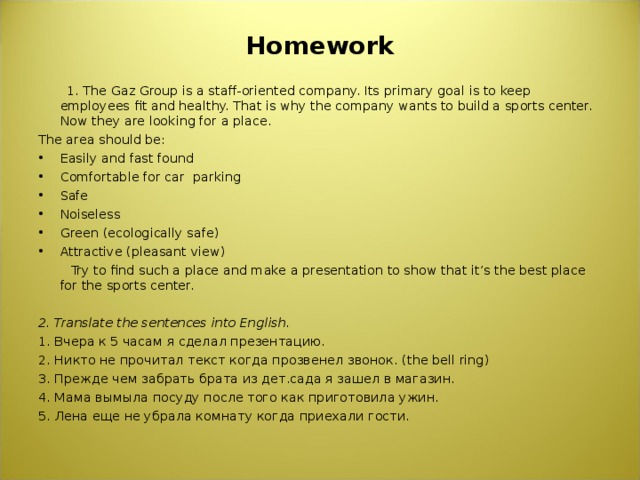 Homework    1. The Gaz Group is a staff-oriented company. Its primary goal is to keep employees fit and healthy. That is why the company wants to build a sports center. Now they are looking for a place. The area should be: Easily and fast found Comfortable for car parking Safe Noiseless Green (ecologically safe) Attractive (pleasant view)   Try to find such a place and make a presentation to show that it’s the best place for the sports center. 2. Translate the sentences into English. 1. Вчера к 5 часам я сделал презентацию. 2. Никто не прочитал текст когда прозвенел звонок. ( the bell ring ) 3. Прежде чем забрать брата из дет.сада я зашел в магазин. 4. Мама вымыла посуду после того как приготовила ужин. 5. Лена еще не убрала комнату когда приехали гости. 