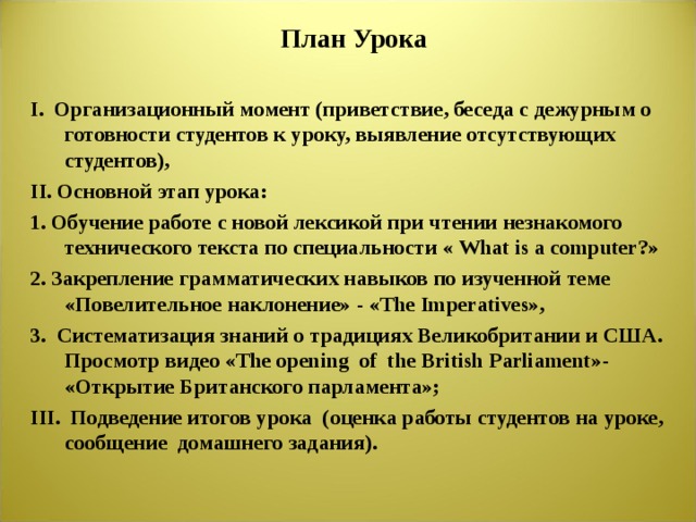 План Урока I. Организационный момент (приветствие, беседа с дежурным о готовности студентов к уроку, выявление отсутствующих студентов), II . Основной этап урока: 1. Обучение работе с новой лексикой при чтении незнакомого технического текста по специальности « What is a computer? »  2. Закрепление грамматических навыков по изученной теме «Повелительное наклонение» - « The Imperatives », 3. Систематизация знаний о традициях Великобритании и США. Просмотр видео « The opening of the British Parliament » - «Открытие Британского парламента»; III. Подведение итогов урока (оценка работы студентов на уроке, сообщение домашнего задания). 