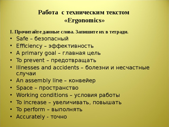 Работа с техническим текстом  « Ergonomics » I .  Прочитайте данные слова. Запишите их в тетради. Safe – безопасный Efficiency – эффективность A primary goal – главная цель To prevent – предотвращать Illnesses and accidents – болезни и несчастные случаи An assembly line – конвейер Space – пространство Working conditions – условия работы To increase – увеличивать , повышать To perform – выполнять Accurately - точно   