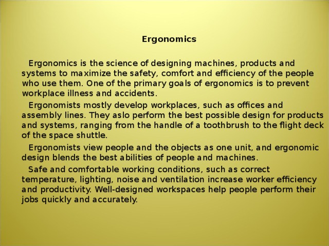  Ergonomics  Ergonomics is the science of designing machines, products and systems to maximize the safety, comfort and efficiency of the people who use them. One of the primary goals of ergonomics is to prevent workplace illness and accidents.  Ergonomists mostly develop workplaces, such as offices and assembly lines. They aslo perform the best possible design for products and systems, ranging from the handle of a toothbrush to the flight deck of the space shuttle.  Ergonomists view people and the objects as one unit, and ergonomic design blends the best abilities of people and machines.  Safe and comfortable working conditions, such as correct temperature, lighting, noise and ventilation increase worker efficiency and productivity. Well-designed workspaces help people perform their jobs quickly and accurately. 