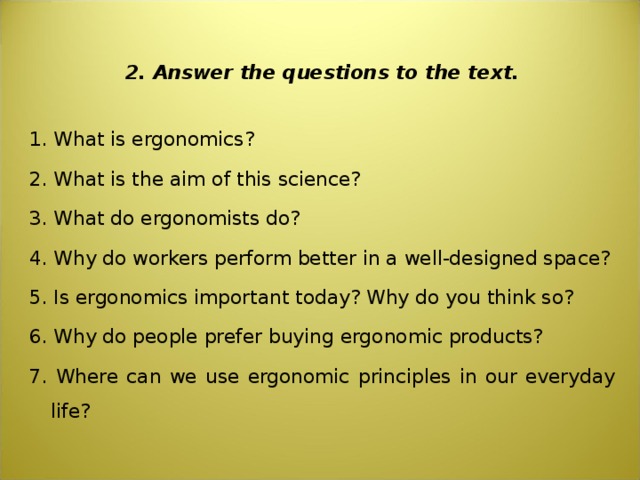  2. Answer the questions to the text. 1. What is ergonomics? 2. What is the aim of this science? 3. What do ergonomists do? 4. Why do workers perform better in a well-designed space? 5. Is ergonomics important today? Why do you think so? 6. Why do people prefer buying ergonomic products? 7. Where can we use ergonomic principles in our everyday life? 