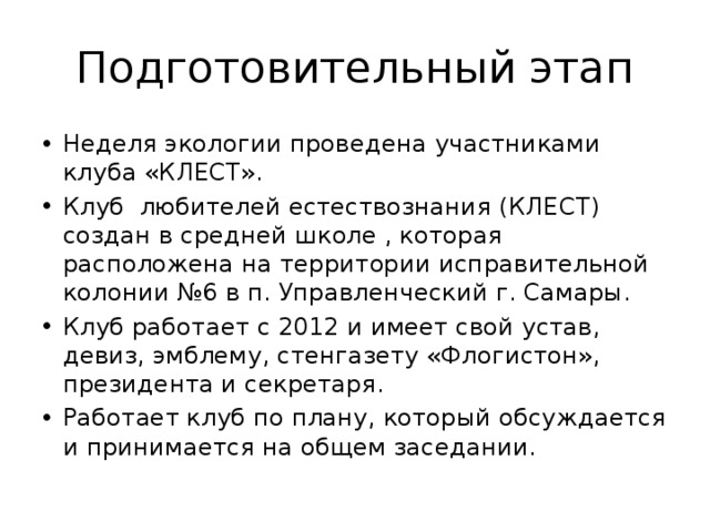 Подготовительный этап Неделя экологии проведена участниками клуба «КЛЕСТ». Клуб любителей естествознания (КЛЕСТ) создан в средней школе , которая расположена на территории исправительной колонии №6 в п. Управленческий г. Самары. Клуб работает с 2012 и имеет свой устав, девиз, эмблему, стенгазету «Флогистон», президента и секретаря. Работает клуб по плану, который обсуждается и принимается на общем заседании. 