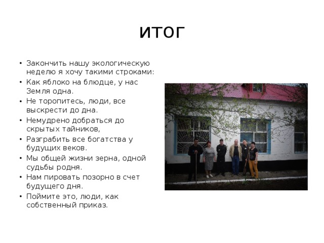 итог Закончить нашу экологическую неделю я хочу такими строками: Как яблоко на блюдце, у нас Земля одна. Не торопитесь, люди, все выскрести до дна. Немудрено добраться до скрытых тайников, Разграбить все богатства у будущих веков. Мы общей жизни зерна, одной судьбы родня. Нам пировать позорно в счет будущего дня. Поймите это, люди, как собственный приказ. 