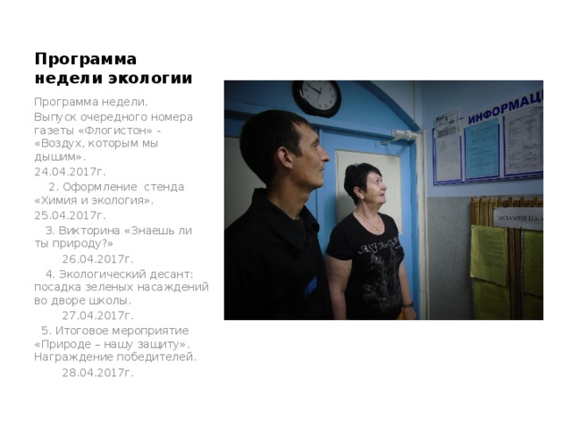 Программа недели экологии Программа недели. Выпуск очередного номера газеты «Флогистон» - «Воздух, которым мы дышим». 24.04.2017г.  2. Оформление стенда «Химия и экология». 25.04.2017г.  3. Викторина «Знаешь ли ты природу?»     26.04.2017г.  4. Экологический десант: посадка зеленых насаждений во дворе школы.     27.04.2017г.  5. Итоговое мероприятие «Природе – нашу защиту». Награждение победителей.     28.04.2017г. 