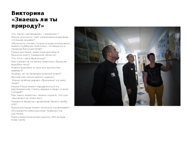 Викторина «Знаешь ли ты природу?» Что такое «заповедник», «заказник»? Какую опасность таит загрязнение водоемов сточными водами? Объясните, почему только в виде исключения можно подбирать животных, оставшихся в природе без родителей? Какие растения, животные внесены в Красную книгу Самарской области? Что (кто) такое браконьер? Как отразится на жизни животных большая вырубка леса? Можно вырубать в лесу все дуплистые деревья? Знаешь ли ты природоохранные знаки? Весной или летом цветет сирень?  Какое хвойное дерево сбрасывает на зиму хвою? Какая птица может передвигаться по вертикальному стволу дерева и вверх и вниз головой? Про каких животных можно сказать, что они «вылезают из кожи вон». Назовите ядовитых двойников белого гриба, опят. Какое растение может питаться насекомыми? 15.назовите самое высокое травянистое растение. Какое животное может выпить 250 литров воды сразу.   