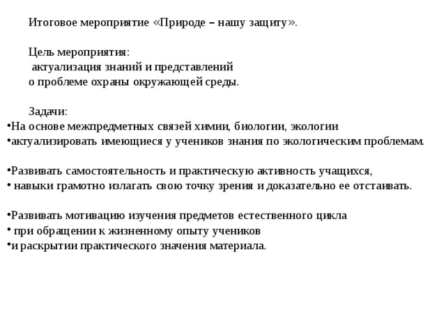 Итоговое мероприятие « Природе – нашу защиту » . Цель мероприятия:  актуализация знаний и представлений о проблеме охраны окружающей среды. Задачи: На основе межпредметных связей химии, биологии, экологии актуализировать имеющиеся у учеников знания по экологическим проблемам. Развивать самостоятельность и практическую активность учащихся,  навыки грамотно излагать свою точку зрения и доказательно ее отстаивать. Развивать мотивацию изучения предметов естественного цикла  при обращении к жизненному опыту учеников и раскрытии практического значения материала. 