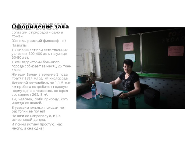 Оформление зала На доске высказывания ученых. «Жить счастливо и жить в согласии с природой – одно и тоже». (Сенека, римский философ, Iв.) Плакаты: 1.Липа живет при естественных условиях 300-400 лет, на улице: 50-80 лет. 1 км 2 территории большого города собирает за месяц 25 тонн сажи. Жители Земли в течение 1 года тратят 1314 млрд. м 3 кислорода. Легковой автомобиль за 1-1,5 тыс. км пробега потребляет годовую норму одного человека, которая составляет 262, 8 м 3 . Ты, человек, люби природу, хоть иногда ее жалей. В увеселительных походах не растопчи ее полей! Не жги ее напропалую, и не исчерпывай до дна, И помни истину простую: нас много, а она одна!   