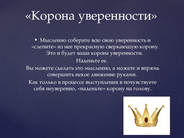 «Корона уверенности»   Мысленно соберите всю свою уверенность и «слепите» из нее прекрасную сверкающую корону. Это и будет ваша корона уверенности. Наденьте ее. Вы можете сделать это мысленно, а можете и впрямь совершить некое движение руками. Как только в процессе выступления в почувствуете себя неуверенно, «наденьте» корону на голову. 