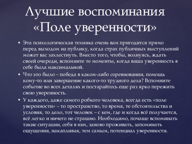 Эта психологическая техника очень вам пригодится прямо перед выходом на публику, когда страх публичных выступлений может вас захлестнуть. Вместо того, чтобы, волнуясь, ждать своей очереди, вспомните те моменты, когда ваша уверенность в себе была максимальной. Что это было – победа в каком-либо соревновании, помощь кому-то или завершение какого-то трудного дела? Вспомните событие во всех деталях и постарайтесь еще раз ярко пережить свою уверенность. У каждого, даже самого робкого человека, всегда есть «поле уверенности» – то пространство, то время, те обстоятельства и условия, то дело, тот человек – с кем, где и когда всё получается, всё легко и ничего не страшно. Необходимо, почаще вспоминать такие ситуации, себя в них, заново проживать, запоминать ощущения, накапливая, тем самым, потенциал уверенности. Лучшие воспоминания  «Поле уверенности»   