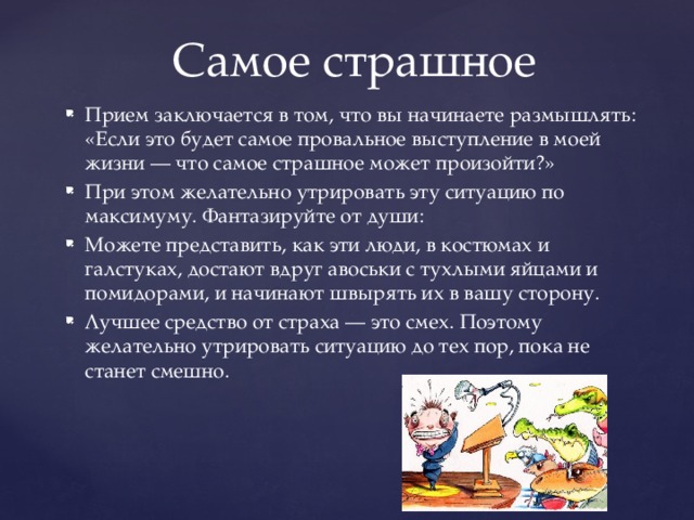 Самое страшное Прием заключается в том, что вы начинаете размышлять: «Если это будет самое провальное выступление в моей жизни — что самое страшное может произойти?» При этом желательно утрировать эту ситуацию по максимуму. Фантазируйте от души: Можете представить, как эти люди, в костюмах и галстуках, достают вдруг авоськи с тухлыми яйцами и помидорами, и начинают швырять их в вашу сторону. Лучшее средство от страха — это смех. Поэтому желательно утрировать ситуацию до тех пор, пока не станет смешно. 