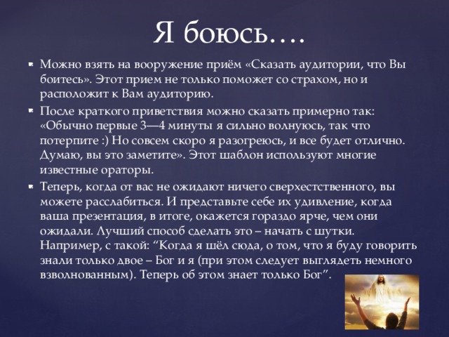 Я боюсь…. Можно взять на вооружение приём «Сказать аудитории, что Вы боитесь». Этот прием не только поможет со страхом, но и расположит к Вам аудиторию. После краткого приветствия можно сказать примерно так: «Обычно первые 3—4 минуты я сильно волнуюсь, так что потерпите :) Но совсем скоро я разогреюсь, и все будет отлично. Думаю, вы это заметите». Этот шаблон используют многие известные ораторы. Теперь, когда от вас не ожидают ничего сверхестственного, вы можете расслабиться. И представьте себе их удивление, когда ваша презентация, в итоге, окажется гораздо ярче, чем они ожидали. Лучший способ сделать это – начать с шутки. Например, с такой: “Когда я шёл сюда, о том, что я буду говорить знали только двое – Бог и я (при этом следует выглядеть немного взволнованным). Теперь об этом знает только Бог”. 