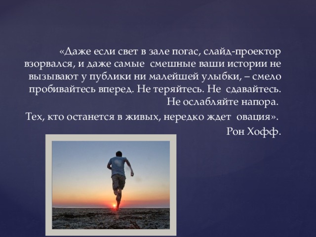 «Даже если свет в зале погас, слайд-проектор взорвался, и даже самые смешные ваши истории не вызывают у публики ни малейшей улыбки, – смело пробивайтесь вперед. Не теряйтесь. Не сдавайтесь. Не ослабляйте напора. Тех, кто останется в живых, нередко ждет овация». Рон Хофф.  
