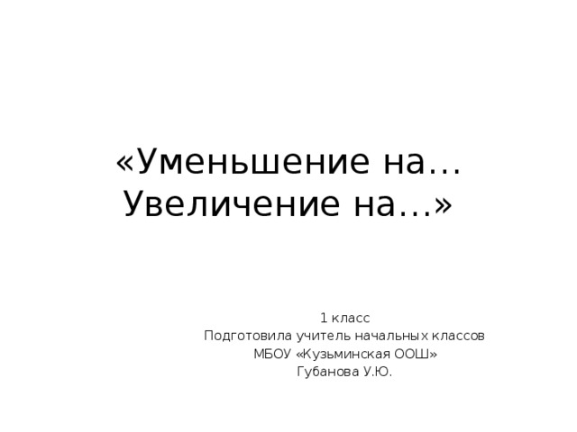 «Уменьшение на…  Увеличение на…» 1 класс Подготовила учитель начальных классов  МБОУ «Кузьминская ООШ» Губанова У.Ю. 