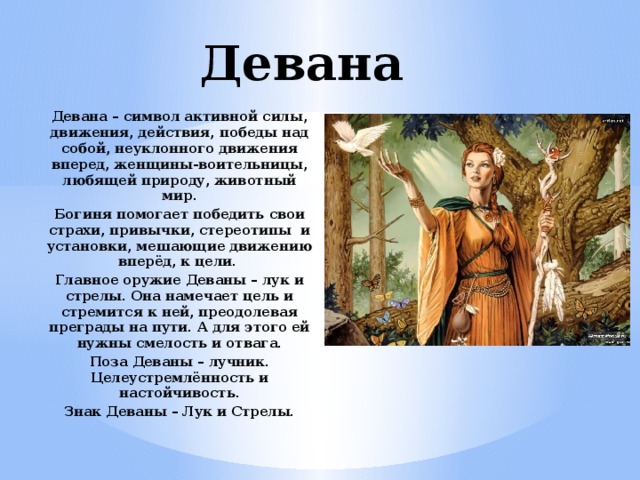 Девана Девана – символ активной силы, движения, действия, победы над собой, неуклонного движения вперед, женщины-воительницы, любящей природу, животный мир. Богиня помогает победить свои страхи, привычки, стереотипы и установки, мешающие движению вперёд, к цели. Главное оружие Деваны – лук и стрелы. Она намечает цель и стремится к ней, преодолевая преграды на пути. А для этого ей нужны смелость и отвага. Поза Деваны – лучник. Целеустремлённость и настойчивость. Знак Деваны – Лук и Стрелы.   