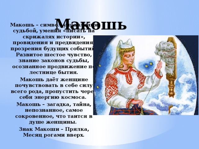 Макошь Макошь – символ управления судьбой, умения «писать на скрижалях истории», провидения и предвидения, прозрения будущих событий. Развитое шестое чувство, знание законов судьбы, осознанное продвижение по лестнице бытия. Макошь даёт женщине почувствовать в себе силу всего рода, пропустить через себя энергию космоса. Макошь – загадка, тайна, непознанное, самое сокровенное, что таится в душе женщины. Знак Макоши – Прялка, Месяц рогами вверх. 