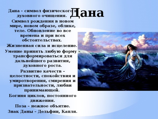 Дана Дана – символ физического и духовного очищения. Символ рождения в новом мире, новом образе, облике, теле. Обновление во все времена и при всех обстоятельствах. Жизненная сила и исцеление. Умение принять любую форму – трансформироваться для дальнейшего развития, духовного роста. Развитие качеств – целостности, спокойствия и умиротворения, смирения и признательности, любви принимающей. Богиня циклов, постоянного движения. Поза – нежное объятие. Знак Даны – Дельфин, Капля. 