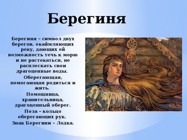 Берегиня Берегиня – символ двух берегов, окаймляющих реку, дающих ей возможность течь к морю и не растекаться, не расплескать свои драгоценные воды. Оберегающая, помогающая родиться и жить. Помощница, хранительница, драгоценный оберег. Поза – кольцо оберегающих рук. Знак Берегини – Лодка.  