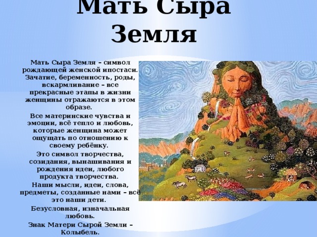 Мать Сыра Земля Мать Сыра Земля – символ рождающей женской ипостаси. Зачатие, беременность, роды, вскармливание – все прекрасные этапы в жизни женщины отражаются в этом образе. Все материнские чувства и эмоции, всё тепло и любовь, которые женщина может ощущать по отношению к своему ребёнку. Это символ творчества, созидания, вынашивания и рождения идеи, любого продукта творчества. Наши мысли, идеи, слова, предметы, созданные нами – всё это наши дети. Безусловная, изначальная любовь. Знак Матери Сырой Земли – Колыбель. 