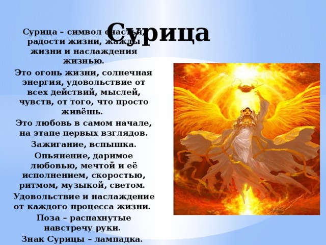 Сурица Сурица – символ счастья, радости жизни, жажды жизни и наслаждения жизнью. Это огонь жизни, солнечная энергия, удовольствие от всех действий, мыслей, чувств, от того, что просто живёшь. Это любовь в самом начале, на этапе первых взглядов. Зажигание, вспышка. Опьянение, даримое любовью, мечтой и её исполнением, скоростью, ритмом, музыкой, светом. Удовольствие и наслаждение от каждого процесса жизни. Поза – распахнутые навстречу руки. Знак Сурицы – лампадка. 