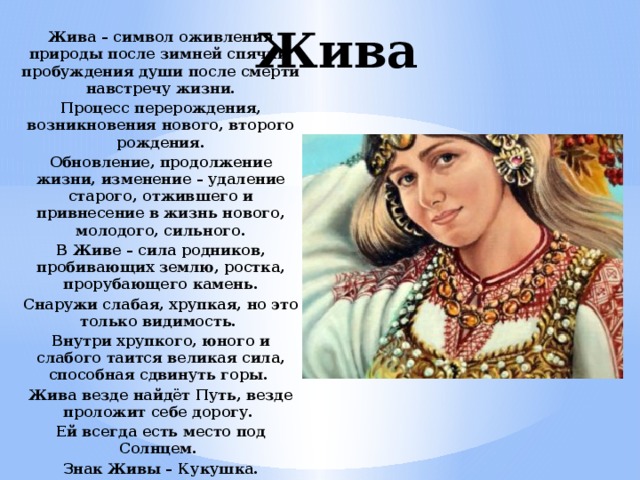 Жива Жива – символ оживления природы после зимней спячки, пробуждения души после смерти навстречу жизни. Процесс перерождения, возникновения нового, второго рождения. Обновление, продолжение жизни, изменение – удаление старого, отжившего и привнесение в жизнь нового, молодого, сильного. В Живе – сила родников, пробивающих землю, ростка, прорубающего камень. Снаружи слабая, хрупкая, но это только видимость. Внутри хрупкого, юного и слабого таится великая сила, способная сдвинуть горы. Жива везде найдёт Путь, везде проложит себе дорогу. Ей всегда есть место под Солнцем. Знак Живы – Кукушка. 