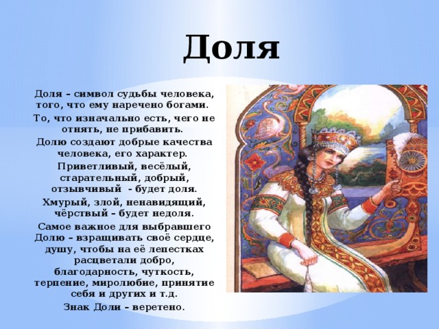 Доля Доля – символ судьбы человека, того, что ему наречено богами. То, что изначально есть, чего не отнять, не прибавить. Долю создают добрые качества человека, его характер. Приветливый, весёлый, старательный, добрый, отзывчивый - будет доля. Хмурый, злой, ненавидящий, чёрствый – будет недоля. Самое важное для выбравшего Долю – взращивать своё сердце, душу, чтобы на её лепестках расцветали добро, благодарность, чуткость, терпение, миролюбие, принятие себя и других и т.д. Знак Доли – веретено.  