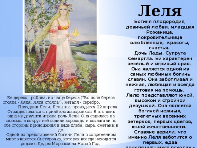 Леля  Богиня плодородия, девичьей любви, младшая Рожаница, покровительница влюбленных, красоты, счастья.  Дочь Лады. Супруга Семаргла. Ей характерен весёлый и игривый нрав.  Она является одной из самых любимых богинь славян. Она заботливая и нежная, любящая и всегда готовая на помощь.  Лелю представляют юной, высокой и стройной девушкой. Она является богиней нежных, трепетных весенних ветерков, первых цветов, юной женственности.  Славяне верили, что именно Леля заботится о первых, едва проклюнувшихся всходах - будущем урожае.  Леля - девственница, но богиня деторождения, сходная с Артемидой.    Ее дерево - рябина, но чаще береза (
