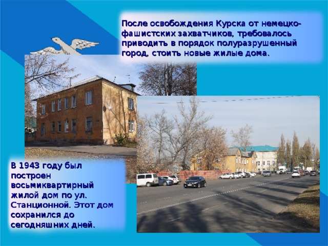 После освобождения Курска от немецко-фашистских захватчиков, требовалось приводить в порядок полуразрушенный город, стоить новые жилые дома. В 1943 году был построен восьмиквартирный жилой дом по ул. Станционной. Этот дом сохранился до сегодняшних дней. 