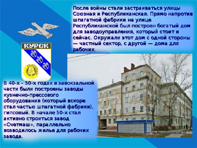 После войны стали застраиваться улицы Союзная и Республиканская. Прямо напротив шпагатной фабрики на улице Республиканской был построен богатый дом для заводоуправления, который стоит и сейчас. Окружали этот дом с одной стороны —  частный сектор, с другой — дома для рабочих. В 40-х – 50-х годах в завокзальной части были построены заводы кузнечно-прессового оборудования (который вскоре стал частью шпагатной фабрики), гипсовый. В начале 50-х стал активно строиться завод «Счетмаш», параллельно возводилось жилье для рабочих завода. 