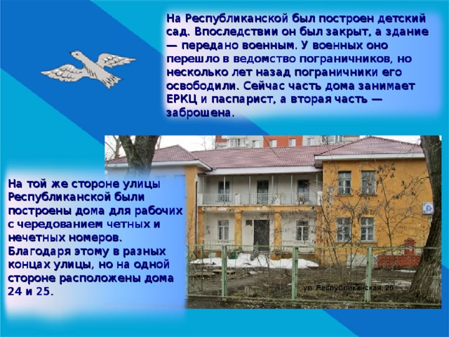 На Республиканской был построен детский сад. Впоследствии он был закрыт, а здание — передано военным. У военных оно перешло в ведомство пограничников, но несколько лет назад пограничники его освободили. Сейчас часть дома занимает ЕРКЦ и паспарист, а вторая часть —  заброшена. На той же стороне улицы Республиканской были построены дома для рабочих с чередованием четных и нечетных номеров. Благодаря этому в разных концах улицы, но на одной стороне расположены дома 24 и 25. 
