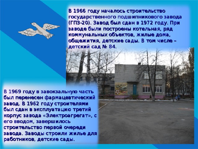 В 1966 году началось строительство государственного подшипникового завода (ГПЗ-20). Завод был сдан в 1972 году. При заводе были построены котельная, ряд коммунальных объектов, жилые дома, общежития, детские сады. В том числе – детский сад № 84. В 1969 году в завокзальную часть был перенесен фармацевтический завод. В 1962 году строителями был сдан в эксплуатацию третий корпус завода «Электроагрегат», с его вводом, завершилось строительство первой очереди завода. Заводы строили жилье для работников, детские сады. 