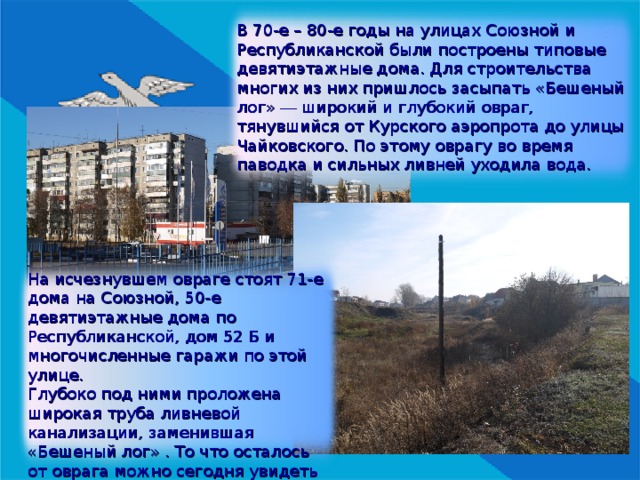 В 70-е – 80-е годы на улицах Союзной и Республиканской были построены типовые девятиэтажные дома. Для строительства многих из них пришлось засыпать «Бешеный лог» — широкий и глубокий овраг, тянувшийся от Курского аэропрота до улицы Чайковского. По этому оврагу во время паводка и сильных ливней уходила вода. На исчезнувшем овраге стоят 71-е дома на Союзной, 50-е девятиэтажные дома по Республиканской, дом 52 Б и многочисленные гаражи по этой улице. Глубоко под ними проложена широкая труба ливневой канализации, заменившая «Бешеный лог» . То что осталось от оврага можно сегодня увидеть с заправки «Лукойл» на улице Союзной. 