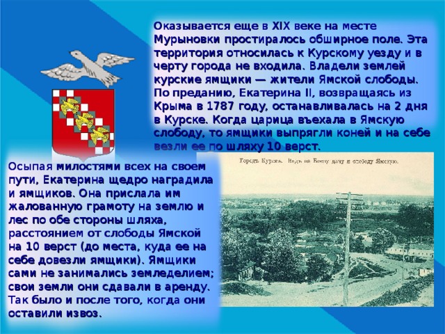 Оказывается еще в XIX веке на месте Мурыновки простиралось обширное поле. Эта территория относилась к Курскому уезду и в черту города не входила. Владели землей курские ямщики — жители Ямской слободы. По преданию, Екатерина II , возвращаясь из Крыма в 1787 году, останавливалась на 2 дня в Курске. Когда царица въехала в Ямскую слободу, то ямщики выпрягли коней и на себе везли ее по шляху 10 верст. Осыпая милостями всех на своем пути, Екатерина щедро наградила и ямщиков. Она прислала им жалованную грамоту на землю и лес по обе стороны шляха, расстоянием от слободы Ямской на 10 верст (до места, куда ее на себе довезли ямщики). Ямщики сами не занимались земледелием; свои земли они сдавали в аренду. Так было и после того, когда они оставили извоз. 