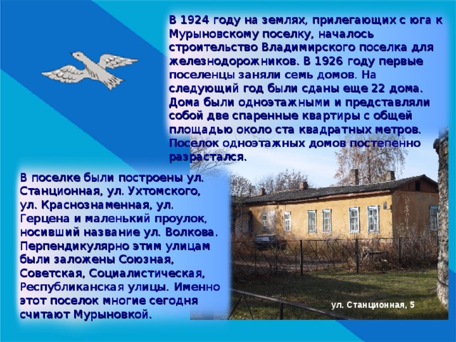 В 1924 году на землях, прилегающих с юга к Мурыновскому поселку, началось строительство Владимирского поселка для железнодорожников. В 1926 году первые поселенцы заняли семь домов. На следующий год были сданы еще 22 дома. Дома были одноэтажными и представляли собой две спаренные квартиры с общей площадью около ста квадратных метров. Поселок одноэтажных домов постепенно разрастался. В поселке были построены ул. Станционная, ул. Ухтомского, ул. Краснознаменная, ул. Герцена и маленький проулок, носивший название ул. Волкова. Перпендикулярно этим улицам были заложены Союзная, Советская, Социалистическая, Республиканская улицы.  Именно этот поселок многие сегодня считают Мурыновкой. ул. Станционная, 5 