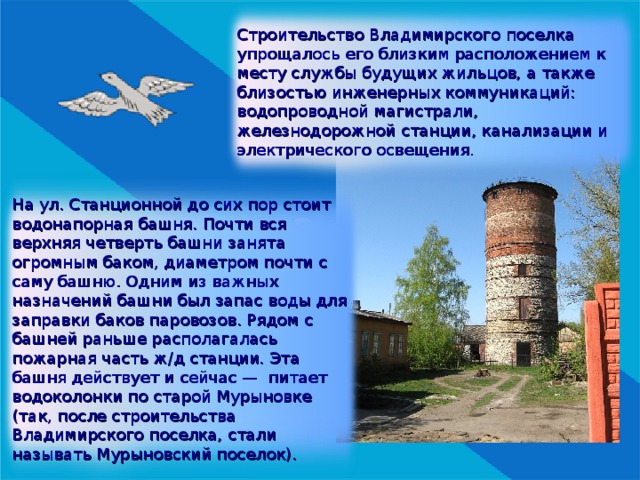 Строительство Владимирского поселка упрощалось его близким расположением к месту службы будущих жильцов, а также близостью инженерных коммуникаций: водопроводной магистрали, железнодорожной станции, канализации и электрического освещения. На ул. Станционной до сих пор стоит водонапорная башня. Почти вся верхняя четверть башни занята огромным баком, диаметром почти с саму башню. Одним из важных назначений башни был запас воды для заправки баков паровозов. Рядом с башней раньше располагалась пожарная часть ж/д станции . Эта башня действует и сейчас — питает водоколонки по старой Мурыновке (так, после строительства Владимирского поселка, стали называть Мурыновский поселок). 