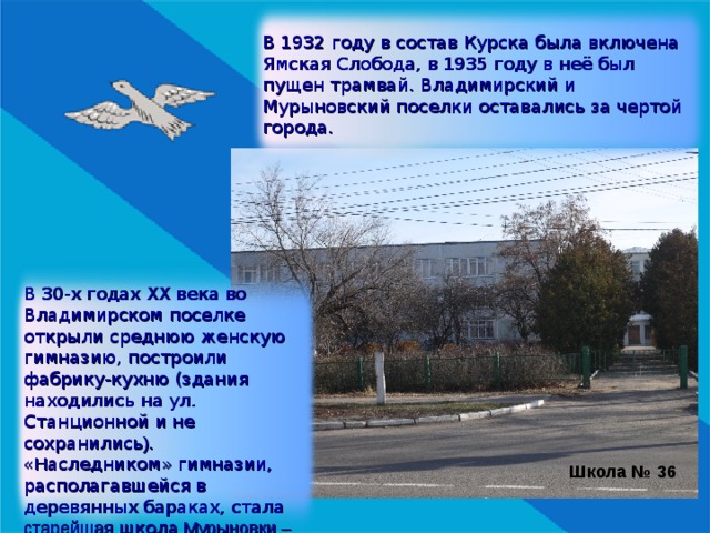 В 1932 году в состав Курска была включена Ямская Слобода, в 1935 году в неё был пущен трамвай. Владимирский и Мурыновский поселки оставались за чертой города. В 30-х годах XX века во Владимирском поселке открыли среднюю женскую гимназию, построили фабрику-кухню (здания находились на ул. Станционной и не сохранились ). « Н аследником» гимназии, располагавшейся в деревянных бараках, стала старейшая школа Мурыновки – № 36). Школа № 36 