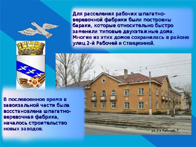 Для расселения рабочих шпагатно-веревочной фабрики были построены бараки, которые относительно быстро заменили типовые двухэтажные дома. Многие из этих домов сохранилась в районе улиц 2-й Рабочей и Станционной . В послевоенное время в завокзальной части была восстановлена шпагатно-веревочная фабрика, началось строительство новых заводов. 