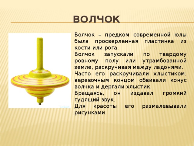 волчок Волчок – предком современной юлы была просверленная пластинка из кости или рога. Волчок запускали по твердому ровному полу или утрамбованной земле, раскручивая между ладонями. Часто его раскручивали хлыстиком: веревочным концом обвивали конус волчка и дергали хлыстик. Вращаясь, он издавал громкий гудящий звук. Для красоты его размалевывали рисунками. 