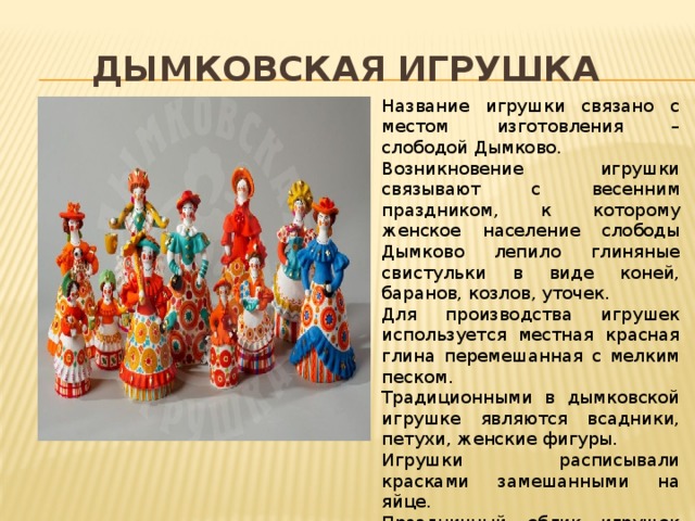 Дымковская игрушка Название игрушки связано с местом изготовления – слободой Дымково. Возникновение игрушки связывают с весенним праздником, к которому женское население слободы Дымково лепило глиняные свистульки в виде коней, баранов, козлов, уточек. Для производства игрушек используется местная красная глина перемешанная с мелким песком. Традиционными в дымковской игрушке являются всадники, петухи, женские фигуры. Игрушки расписывали красками замешанными на яйце. Праздничный облик игрушек создается росписью по меловому фону. Основа росписи – геометрический орнамент. На одной фигурке применяют 6-8 цветов. 