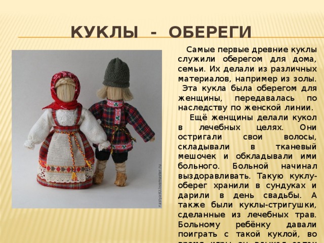Куклы - обереги  Самые первые древние куклы служили оберегом для дома, семьи. Их делали из различных материалов, например из золы. Эта кукла была оберегом для женщины, передавалась по наследству по женской линии.  Ещё женщины делали кукол в лечебных целях. Они остригали свои волосы, складывали в тканевый мешочек и обкладывали ими больного. Больной начинал выздоравливать. Такую куклу-оберег хранили в сундуках и дарили в день свадьбы. А также были куклы-стригушки, сделанные из лечебных трав. Больному ребёнку давали поиграть с такой куклой, во время игры он вдыхал запах этих трав и это давало положительный эффект. 