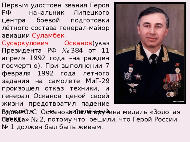Первым удостоен звания Героя РФ начальник Липецкого центра боевой подготовки лётного состава генерал-майор авиации  Суламбек Сусаркулович Осканов (указ Президента РФ № 384 от 11 апреля 1992 года –награжден посмертно). При выполнении 7 февраля 1992 года лётного задания на самолёте МиГ-29 произошёл отказ техники, и генерал Осканов ценой своей жизни предотвратил падение самолёта на населённый пункт. Вдове С. С. Осканова была вручена медаль «Золотая Звезда» № 2, потому что решили, что Герой России № 1 должен был быть живым. 
