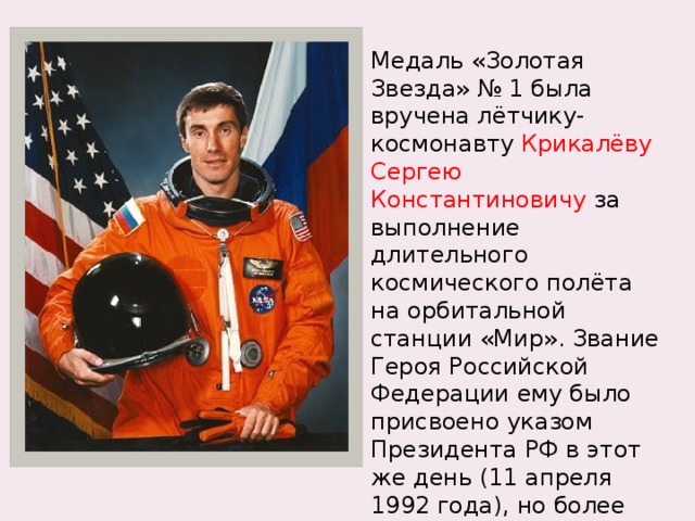 Медаль «Золотая Звезда» № 1 была вручена лётчику-космонавту  Крикалёву Сергею Константиновичу  за выполнение длительного космического полёта на орбитальной станции «Мир». Звание Героя Российской Федерации ему было присвоено указом Президента РФ в этот же день (11 апреля 1992 года), но более поздним указом (№ 387). 