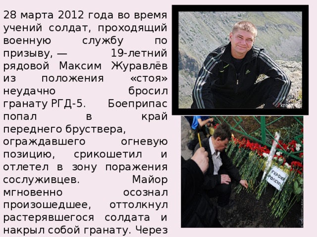 28 марта 2012 года во время учений солдат, проходящий военную службу по призыву, — 19-летний рядовой Максим Журавлёв из положения «стоя» неудачно бросил гранату РГД-5. Боеприпас попал в край переднего бруствера, ограждавшего огневую позицию, срикошетил и отлетел в зону поражения сослуживцев. Майор мгновенно осознал произошедшее, оттолкнул растерявшегося солдата и накрыл собой гранату. Через полтора часа майор скончался на операционном столе от полученных ранений, несовместимых с жизнью. 