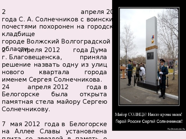 2 апреля 2012 года С. А. Солнечников с воинскими почестями похоронен на городском кладбище в городе Волжский Волгоградской области. 2 апреля 2012 года Дума г. Благовещенска, приняла решение назвать одну из улиц нового квартала города именем Сергея Солнечникова. 24 апреля 2012 года в Белогорске была открыта памятная стела майору Сергею Солнечникову. 7 мая 2012 года в Белогорске на Аллее Славы установлена плита со звездой в память о Герое России майоре Сергее Солнечникове . 