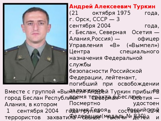 Андрей Алексеевич Туркин   (21 октября 1975 года, г. Орск, СССР — 3 сентября 2004 года, г. Беслан, Северная Осетия — Алания,Россия) — офицер Управления «В» («Вымпел») Центра специального назначения Федеральной службы безопасности Российской Федерации, лейтенант, погибший при освобождении заложников во время теракта в Беслане. Посмертно удостоен звания Героя Российской Федерации(медаль № 830). Вместе с группой «Вымпел» Андрей Туркин прибыл в город Беслан Республики Северная Осетия — Алания, в котором   1 сентября 2004 года группа в составе 32-х террористов захватила свыше тысячи детей и взрослых в здании школы № 1 