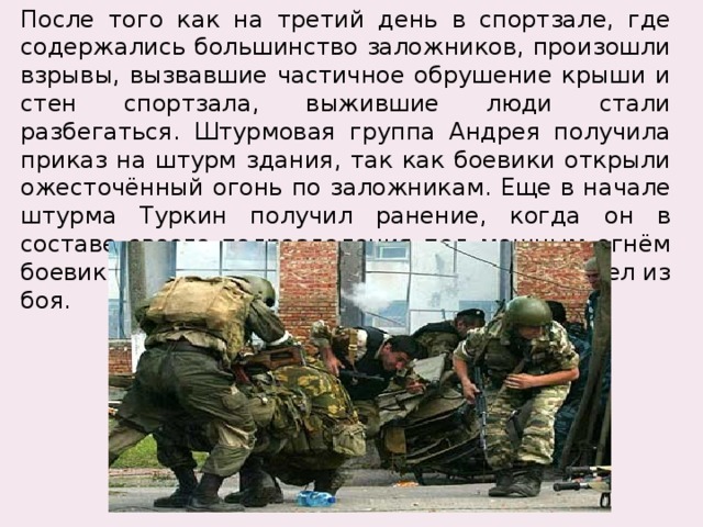 После того как на третий день в спортзале, где содержались большинство заложников, произошли взрывы, вызвавшие частичное обрушение крыши и стен спортзала, выжившие люди стали разбегаться. Штурмовая группа Андрея получила приказ на штурм здания, так как боевики открыли ожесточённый огонь по заложникам. Еще в начале штурма Туркин получил ранение, когда он в составе своего подразделения под мощным огнём боевиков ворвался в здание школы, но не вышел из боя. 