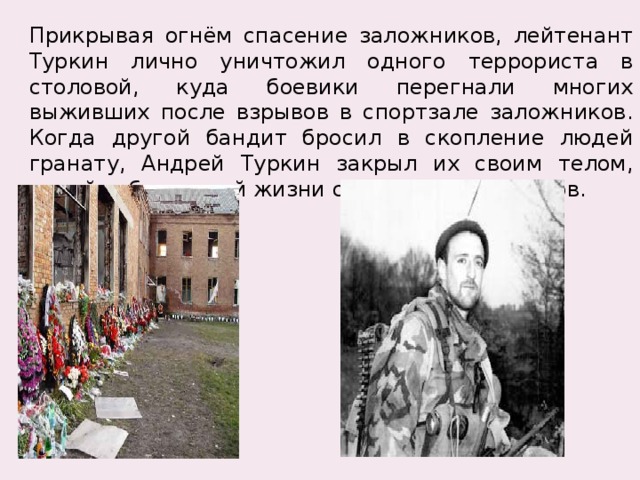 Прикрывая огнём спасение заложников, лейтенант Туркин лично уничтожил одного террориста в столовой, куда боевики перегнали многих выживших после взрывов в спортзале заложников. Когда другой бандит бросил в скопление людей гранату, Андрей Туркин закрыл их своим телом, ценой собственной жизни сохранив заложников. 